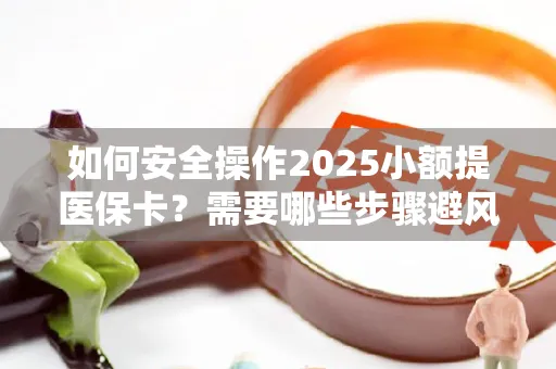 如何安全操作2025小额提医保卡？需要哪些步骤避风险？